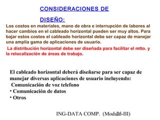 ING-DATA COMP. (Modulo-III)25
CONSIDERACIONES DE
DISEÑO:
Los costos en materiales, mano de obra e interrupción de labores al
hacer cambios en el cableado horizontal pueden ser muy altos. Para
bajar estos costos el cableado horizontal debe ser capaz de manejar
una amplia gama de aplicaciones de usuario.
La distribución horizontal debe ser diseñada para facilitar el mtto. y
la relocalización de áreas de trabajo.
El cableado horizontal deberá diseñarse para ser capaz de
manejar diversas aplicaciones de usuario incluyendo:
Comunicación de voz telefono
• Comunicación de datos
• Otros
 