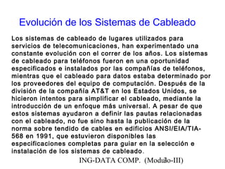 ING-DATA COMP. (Modulo-III)3
Evolución de los Sistemas de Cableado
Los sistemas de cableado de lugares utilizados para
servicios de telecomunicaciones, han experimentado una
constante evolución con el correr de los años. Los sistemas
de cableado para teléfonos fueron en una oportunidad
especificados e instalados por las compañías de teléfonos,
mientras que el cableado para datos estaba determinado por
los proveedores del equipo de computación. Después de la
división de la compañía AT&T en los Estados Unidos, se
hicieron intentos para simplificar el cableado, mediante la
introducción de un enfoque más universal. A pesar de que
estos sistemas ayudaron a definir las pautas relacionadas
con el cableado, no fue sino hasta la publicación de la
norma sobre tendido de cables en edificios ANSI/EIA/TIA-
568 en 1991, que estuvieron disponibles las
especificaciones completas para guiar en la selección e
instalación de los sistemas de cableado.
 