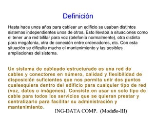 ING-DATA COMP. (Modulo-III)5
Definición
Hasta hace unos años para cablear un edificio se usaban distintos
sistemas independientes unos de otros. Esto llevaba a situaciones como
el tener una red bifilar para voz (telefonía normalmente), otra distinta
para megafonía, otra de conexión entre ordenadores, etc. Con esta
situación se dificulta mucho el mantenimiento y las posibles
ampliaciones del sistema.
Un sistema de cableado estructurado es una red de
cables y conectores en número, calidad y flexibilidad de
disposición suficientes que nos permita unir dos puntos
cualesquiera dentro del edificio para cualquier tipo de red
(voz, datos o imágenes). Consiste en usar un solo tipo de
cable para todos los servicios que se quieran prestar y
centralizarlo para facilitar su administración y
mantenimiento.
 