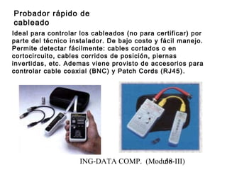 ING-DATA COMP. (Modulo-III)58
Probador rápido de
cableado
Ideal para controlar los cableados (no para certificar) por
parte del técnico instalador. De bajo costo y fácil manejo.
Permite detectar fácilmente: cables cortados o en
cortocircuito, cables corridos de posición, piernas
invertidas, etc. Ademas viene provisto de accesorios para
controlar cable coaxial (BNC) y Patch Cords (RJ45).
 