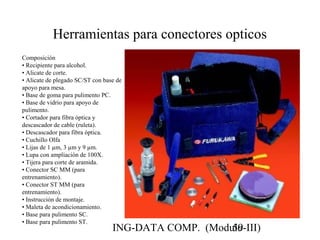 ING-DATA COMP. (Modulo-III)59
Herramientas para conectores opticos
Composición
• Recipiente para alcohol.
• Alicate de corte.
• Alicate de plegado SC/ST con base de
apoyo para mesa.
• Base de goma para pulimento PC.
• Base de vidrio para apoyo de
pulimento.
• Cortador para fibra óptica y
descascador de cable (ruleta).
• Descascador para fibra óptica.
• Cuchillo Olfa
• Lijas de 1 µm, 3 µm y 9 µm.
• Lupa con ampliación de 100X.
• Tijera para corte de aramida.
• Conector SC MM (para
entrenamiento).
• Conector ST MM (para
entrenamiento).
• Instrucción de montaje.
• Maleta de acondicionamiento.
• Base para pulimento SC.
• Base para pulimento ST.
 