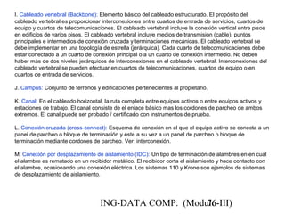 ING-DATA COMP. (Modulo-III)76
I. Cableado vertebral (Backbone): Elemento básico del cableado estructurado. El propósito del
cableado vertebral es proporcionar interconexiones entre cuartos de entrada de servicios, cuartos de
equipo y cuartos de telecomunicaciones. El cableado vertebral incluye la conexión vertical entre pisos
en edificios de varios pisos. El cableado vertebral incluye medios de transmisión (cable), puntos
principales e intermedios de conexión cruzada y terminaciones mecánicas. El cableado vertebral se
debe implementar en una topología de estrella (jerárquica). Cada cuarto de telecomunicaciones debe
estar conectado a un cuarto de conexión principal o a un cuarto de conexión intermedio. No deben
haber más de dos niveles jerárquicos de interconexiones en el cableado vertebral. Interconexiones del
cableado vertebral se pueden efectuar en cuartos de telecomunicaciones, cuartos de equipo o en
cuartos de entrada de servicios.
J. Campus: Conjunto de terrenos y edificaciones pertenecientes al propietario.
K. Canal: En el cableado horizontal, la ruta completa entre equipos activos o entre equipos activos y
estaciones de trabajo. El canal consiste de el enlace básico mas los cordones de parcheo de ambos
extremos. El canal puede ser probado / certificado con instrumentos de prueba.
L. Conexión cruzada (cross-connect): Esquema de conexión en el que el equipo activo se conecta a un
panel de parcheo o bloque de terminación y éste a su vez a un panel de parcheo o bloque de
terminación mediante cordones de parcheo. Ver: interconexión.
M. Conexión por desplazamiento de aislamiento (IDC): Un tipo de terminación de alambres en en cual
el alambre es rematado en un recibidor metálico. El recibidor corta el aislamiento y hace contacto con
el alambre, ocasionando una conexión eléctrica. Los sistemas 110 y Krone son ejemplos de sistemas
de desplazamiento de aislamiento.
 