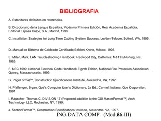 ING-DATA COMP. (Modulo-III)86
BIBLIOGRAFIA
A. Estándares definidos en referencias.
B. Dicccionario de la Lengua Española, Vigésima Primera Edición, Real Academia Española,
Editorial Espasa Calpe, S.A., Madrid, 1998.
C. Installation Strategies for Long Term Cabling System Success, Leviton-Telcom, Bothell, WA, 1995.
D. Manual de Sistema de Cableado Certificado Belden-Krone, México, 1998.
E. Miller, Mark, LAN Troubleshooting Handbook, Redwood City, California: M&T Publishing, Inc.,
1989.
F. NEC 1999, National Electrical Code Handbook Eighth Edition, National Fire Protection Association,
Quincy, Massachusetts, 1999.
G. PageFormat™, Construction Specifications Institute, Alexandria, VA, 1992.
H. Pfaffenger, Bryan, Que's Computer User's Dictionary, 2a Ed., Carmel, Indiana: Que Corporation,
1991.
I. Rauscher, Thomas C. DIVISION 17 (Proposed addition to the CSI MasterFormat™) Archi-
Technology, LLC, Rochester, NY, 1999.
J. SectionFormat™, Construction Specifications Institute, Alexandria, VA, 1997.
 