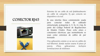 CONECTOR RJ45
Extremo de un cable de red (habitualmente
un cable de categoría 5) que conecta un
dispositivo a la red.
Es una interfaz física comúnmente usada
para conectar redes de cableado
estructurado, (categorías 4, 5, 5e, 6 y 6a). Es
parte del Código Federal de Regulaciones
de Estados Unidos. Posee ocho pines o
conexiones eléctricas, que normalmente se
usan como extremos de cables de par
trenzado.
Una aplicación común es su uso en cables de
red Ethernet, donde suelen usarse 8 pines (4
pares). Otras aplicaciones incluyen
terminaciones de teléfonos.
 
