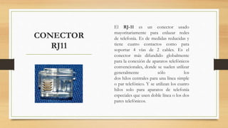 CONECTOR
RJ11
El RJ-11 es un conector usado
mayoritariamente para enlazar redes
de telefonía. Es de medidas reducidas y
tiene cuatro contactos como para
soportar 4 vías de 2 cables. Es el
conector más difundido globalmente
para la conexión de aparatos telefónicos
convencionales, donde se suelen utilizar
generalmente sólo los
dos hilos centrales para una línea simple
o par telefónico. Y se utilizan los cuatro
hilos solo para aparatos de telefonía
especiales que usen doble línea o los dos
pares telefónicos.
 