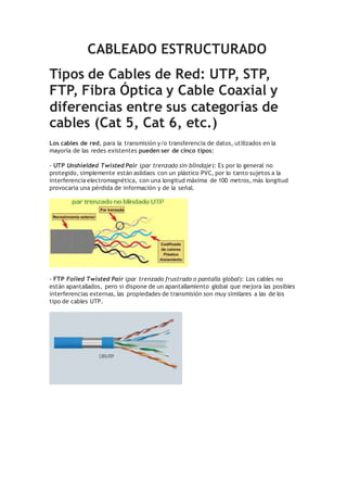 CABLEADO ESTRUCTURADO
Tipos de Cables de Red: UTP, STP,
FTP, Fibra Óptica y Cable Coaxial y
diferencias entre sus categorías de
cables (Cat 5, Cat 6, etc.)
Los cables de red, para la transmisión y/o transferencia de datos, utilizados en la
mayoría de las redes existentes pueden ser de cinco tipos:
- UTP Unshielded Twisted Pair (par trenzado sin blindaje): Es por lo general no
protegido, simplemente están aslidaos con un plástico PVC, por lo tanto sujetos a la
interferencia electromagnética, con una longitud máxima de 100 metros, más longitud
provocaría una pérdida de información y de la señal.
- FTP Foiled Twisted Pair (par trenzado frustrado o pantalla global): Los cables no
están apantallados, pero si dispone de un apantallamiento global que mejora las posibles
interferencias externas, las propiedades de transmisión son muy similares a las de los
tipo de cables UTP.
 