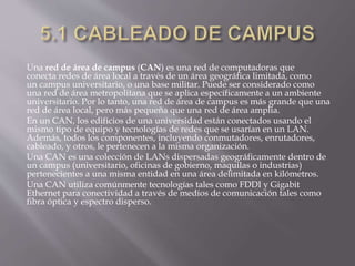 Una red de área de campus (CAN) es una red de computadoras que
conecta redes de área local a través de un área geográfica limitada, como
un campus universitario, o una base militar. Puede ser considerado como
una red de área metropolitana que se aplica específicamente a un ambiente
universitario. Por lo tanto, una red de área de campus es más grande que una
red de área local, pero más pequeña que una red de área amplia.
En un CAN, los edificios de una universidad están conectados usando el
mismo tipo de equipo y tecnologías de redes que se usarían en un LAN.
Además, todos los componentes, incluyendo conmutadores, enrutadores,
cableado, y otros, le pertenecen a la misma organización.
Una CAN es una colección de LANs dispersadas geográficamente dentro de
un campus (universitario, oficinas de gobierno, maquilas o industrias)
pertenecientes a una misma entidad en una área delimitada en kilómetros.
Una CAN utiliza comúnmente tecnologías tales como FDDI y Gigabit
Ethernet para conectividad a través de medios de comunicación tales como
fibra óptica y espectro disperso.
 