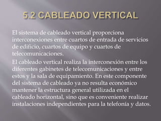 El sistema de cableado vertical proporciona
interconexiones entre cuartos de entrada de servicios
de edificio, cuartos de equipo y cuartos de
telecomunicaciones.
El cableado vertical realiza la interconexión entre los
diferentes gabinetes de telecomunicaciones y entre
estos y la sala de equipamiento. En este componente
del sistema de cableado ya no resulta económico
mantener la estructura general utilizada en el
cableado horizontal, sino que es conveniente realizar
instalaciones independientes para la telefonía y datos.
 
