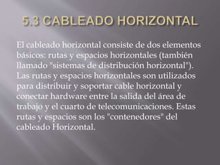 El cableado horizontal consiste de dos elementos
básicos: rutas y espacios horizontales (también
llamado "sistemas de distribución horizontal").
Las rutas y espacios horizontales son utilizados
para distribuir y soportar cable horizontal y
conectar hardware entre la salida del área de
trabajo y el cuarto de telecomunicaciones. Estas
rutas y espacios son los "contenedores" del
cableado Horizontal.
 