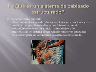  Se conoce como cableado
estructurado al sistema de cables, conectores, canalizaciones y dis
positivos que permiten establecer una infraestructura de
telecomunicaciones en un edificio. La instalación y las
características del sistema deben cumplir con ciertos estándares
para formar parte de la condición de cableado estructurado.
 