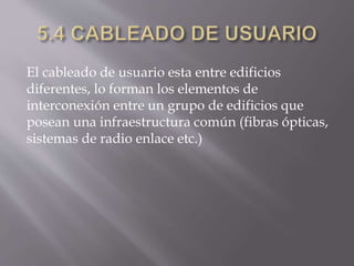 El cableado de usuario esta entre edificios
diferentes, lo forman los elementos de
interconexión entre un grupo de edificios que
posean una infraestructura común (fibras ópticas,
sistemas de radio enlace etc.)
 