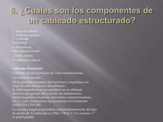 1. Área de trabajo.
2. Toma de equipos
3. Cableado
Horizontal
4. Armario de
telecomunicaciones
(racks, closet).
5. Cableado vertical.
Cableado Horizontal
Cableado desde el armario de Telecomunicaciones
a la toma de usuario
No se permiten puentes, derivaciones y empalmes a lo
largo de todo el trayecto del cableado.
Se debe considerar su proximidad con el cableado
eléctrico que genera altos niveles de interferencia
electromagnética (motores, elevadores, transformadores,
etc.) y cuyas limitaciones se encuentran en el estándar
ANSI/EIA/TIA 569.
La máxima longitud permitida independientemente del tipo
de medio de Tx utilizado es 100m = 90 m + 3 m usuario + 7
m patch pannel
 