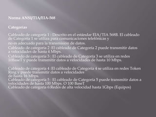 Norma ANSI/TIA/EIA-568
Categorías
Cableado de categoría 1 : Descrito en el estándar EIA/TIA 568B. El cableado
de Categoría 1 se utiliza para comunicaciones telefónicas y
no es adecuado para la transmisión de datos.
Cableado de categoría 2 :El cableado de Categoría 2 puede transmitir datos
a velocidades de hasta 4 Mbps.
Cableado de categoría 3 : El cableado de Categoría 3 se utiliza en redes
10BaseT y puede transmitir datos a velocidades de hasta 10 Mbps.
Cableado de categoría 4 :El cableado de Categoría 4 se utiliza en redes Token
Ring y puede transmitir datos a velocidades
de hasta 16 Mbps.
Cableado de categoría 5 : El cableado de Categoría 5 puede transmitir datos a
velocidades de hasta 100 Mbps. O 100 BaseT
Cableado de categoría 6:Redes de alta velocidad hasta 1Gbps (Equipos)
 