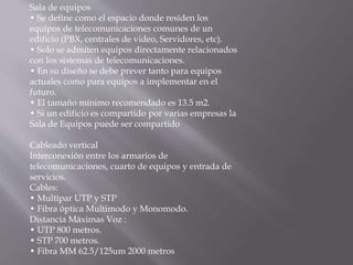 Sala de equipos
• Se define como el espacio donde residen los
equipos de telecomunicaciones comunes de un
edificio (PBX, centrales de video, Servidores, etc).
• Solo se admiten equipos directamente relacionados
con los sistemas de telecomunicaciones.
• En su diseño se debe prever tanto para equipos
actuales como para equipos a implementar en el
futuro.
• El tamaño mínimo recomendado es 13.5 m2.
• Si un edificio es compartido por varias empresas la
Sala de Equipos puede ser compartido
Cableado vertical
Interconexión entre los armarios de
telecomunicaciones, cuarto de equipos y entrada de
servicios.
Cables:
• Multipar UTP y STP
• Fibra óptica Multimodo y Monomodo.
Distancia Máximas Voz :
• UTP 800 metros.
• STP 700 metros.
• Fibra MM 62.5/125um 2000 metros
 