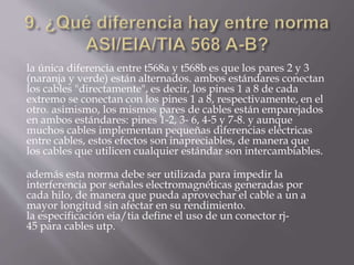 la única diferencia entre t568a y t568b es que los pares 2 y 3
(naranja y verde) están alternados. ambos estándares conectan
los cables "directamente", es decir, los pines 1 a 8 de cada
extremo se conectan con los pines 1 a 8, respectivamente, en el
otro. asimismo, los mismos pares de cables están emparejados
en ambos estándares: pines 1-2, 3- 6, 4-5 y 7-8. y aunque
muchos cables implementan pequeñas diferencias eléctricas
entre cables, estos efectos son inapreciables, de manera que
los cables que utilicen cualquier estándar son intercambiables.
además esta norma debe ser utilizada para impedir la
interferencia por señales electromagnéticas generadas por
cada hilo, de manera que pueda aprovechar el cable a un a
mayor longitud sin afectar en su rendimiento.
la especificación eia/tia define el uso de un conector rj-
45 para cables utp.
 