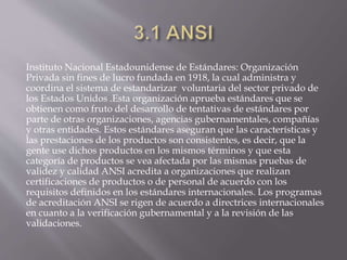 Instituto Nacional Estadounidense de Estándares: Organización
Privada sin fines de lucro fundada en 1918, la cual administra y
coordina el sistema de estandarizar voluntaria del sector privado de
los Estados Unidos .Esta organización aprueba estándares que se
obtienen como fruto del desarrollo de tentativas de estándares por
parte de otras organizaciones, agencias gubernamentales, compañías
y otras entidades. Estos estándares aseguran que las características y
las prestaciones de los productos son consistentes, es decir, que la
gente use dichos productos en los mismos términos y que esta
categoría de productos se vea afectada por las mismas pruebas de
validez y calidad ANSI acredita a organizaciones que realizan
certificaciones de productos o de personal de acuerdo con los
requisitos definidos en los estándares internacionales. Los programas
de acreditación ANSI se rigen de acuerdo a directrices internacionales
en cuanto a la verificación gubernamental y a la revisión de las
validaciones.
 