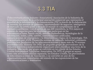 (Telecommunications Industry Association): Asociación de la Industria de
Telecomunicaciones. Es la principal asociación comercial que representa el
mundial de la información y la comunicación (TIC) a través de la elaboración
de normas, los asuntos de gobierno, oportunidades de negocios, inteligencia
de mercado, la certificación y en todo el mundo el cumplimiento de la
normativa ambiental. Con el apoyo de sus 600 miembros, la TIA mejora el
entorno de negocios para las empresas que participan en las
telecomunicaciones, banda ancha, móviles inalámbricas, tecnologías de la
información, redes, cable, satélite, comunicaciones unificadas,
comunicaciones de emergencia y la dimensión eco lógica de la tecnología. TIA
es acreditado por ANSI. Desarrolla normas de cableado industrial voluntario
para muchos productos de las telecomunicaciones y tiene más de 70 normas
preestablecidas. Historia :En 1924, un pequeño grupo de proveedores de la
industria telefónica independiente organizado para planificar una feria de la
industria. Más tarde, ese grupo se convirtió en un comité de los Estados
Unidos Independent Telephone Association. En 1979, el grupo se separó
como una asociación afiliada separada, los Estados Unidos, los proveedores
de telecomunicaciones de Asociación, y se convirtió en uno de los
organizadores más importantes del mundo de las exposiciones de las
telecomunicaciones y seminarios.
 