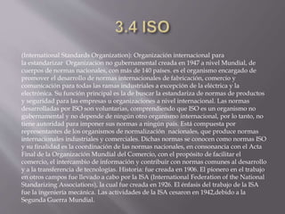 (International Standards Organization): Organización internacional para
la estandarizar Organización no gubernamental creada en 1947 a nivel Mundial, de
cuerpos de normas nacionales, con más de 140 países. es el organismo encargado de
promover el desarrollo de normas internacionales de fabricación, comercio y
comunicación para todas las ramas industriales a excepción de la eléctrica y la
electrónica. Su función principal es la de buscar la estandariza de normas de productos
y seguridad para las empresas u organizaciones a nivel internacional. Las normas
desarrolladas por ISO son voluntarias, comprendiendo que ISO es un organismo no
gubernamental y no depende de ningún otro organismo internacional, por lo tanto, no
tiene autoridad para imponer sus normas a ningún país. Está compuesta por
representantes de los organismos de normalización nacionales, que produce normas
internacionales industriales y comerciales. Dichas normas se conocen como normas ISO
y su finalidad es la coordinación de las normas nacionales, en consonancia con el Acta
Final de la Organización Mundial del Comercio, con el propósito de facilitar el
comercio, el intercambio de información y contribuir con normas comunes al desarrollo
y a la transferencia de tecnologías. Historia: fue creada en 1906. El pionero en el trabajo
en otros campos fue llevado a cabo por la ISA (International Federation of the National
Standarizing Associations), la cual fue creada en 1926. El énfasis del trabajo de la ISA
fue la ingeniería mecánica. Las actividades de la ISA cesaron en 1942,debido a la
Segunda Guerra Mundial.
 