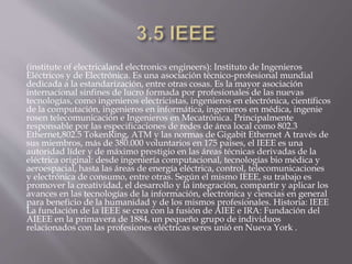 (institute of electricaland electronics engineers): Instituto de Ingenieros
Eléctricos y de Electrónica. Es una asociación técnico-profesional mundial
dedicada a la estandarización, entre otras cosas. Es la mayor asociación
internacional sinfines de lucro formada por profesionales de las nuevas
tecnologías, como ingenieros electricistas, ingenieros en electrónica, científicos
de la computación, ingenieros en informática, ingenieros en médica, ingenie
rosen telecomunicación e Ingenieros en Mecatrónica. Principalmente
responsable por las especificaciones de redes de área local como 802.3
Ethernet,802.5 TokenRing, ATM y las normas de Gigabit Ethernet A través de
sus miembros, más de 380.000 voluntarios en 175 países, el IEEE es una
autoridad líder y de máximo prestigio en las áreas técnicas derivadas de la
eléctrica original: desde ingeniería computacional, tecnologías bio médica y
aeroespacial, hasta las áreas de energía eléctrica, control, telecomunicaciones
y electrónica de consumo, entre otras. Según el mismo IEEE, su trabajo es
promover la creatividad, el desarrollo y la integración, compartir y aplicar los
avances en las tecnologías de la información, electrónica y ciencias en general
para beneficio de la humanidad y de los mismos profesionales. Historia: IEEE
La fundación de la IEEE se crea con la fusión de AIEE e IRA: Fundación del
AIEEE en la primavera de 1884, un pequeño grupo de individuos
relacionados con las profesiones eléctricas seres unió en Nueva York .
 