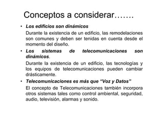 Conceptos a considerar…….
• Los edificios son dinámicos
Durante la existencia de un edificio, las remodelaciones
son comunes y deben ser tenidas en cuenta desde el
momento del diseño.
• Los sistemas de telecomunicaciones son
dinámicos.
Durante la existencia de un edificio, las tecnologías y
los equipos de telecomunicaciones pueden cambiar
drásticamente.
• Telecomunicaciones es más que “Voz y Datos”
El concepto de Telecomunicaciones también incorpora
otros sistemas tales como control ambiental, seguridad,
audio, televisión, alarmas y sonido.
 