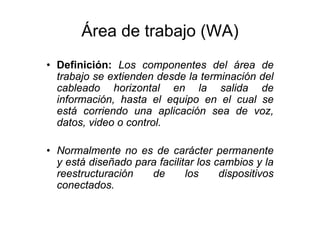 Área de trabajo (WA)
• Definición: Los componentes del área de
trabajo se extienden desde la terminación del
cableado horizontal en la salida de
información, hasta el equipo en el cual se
está corriendo una aplicación sea de voz,
datos, video o control.
• Normalmente no es de carácter permanente
y está diseñado para facilitar los cambios y la
reestructuración de los dispositivos
conectados.
 