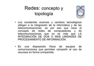 Redes: concepto y
topología
• Los constantes avances y cambios tecnológicos
obligan a la integración de la informática y de las
telecomunicaciones, es por eso que nace el
concepto de redes de computadores y de
telecomunicaciones que no es más que LA
INTEGRACIÓN DE DOS O MAS UNIDADES DE
PROCESAMIENTO DE INFORMACIÓN.
• Es una disposición física de equipos de
comunicaciones que permitan compartir el uso de
recursos en forma compartida.
 
