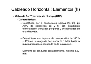 Cableado Horizontal: Elementos (II)
– Cable de Par Trenzado sin blindaje (UTP)
• Características
– Constituido por 8 conductores sólidos 22, 23, 24
AWG de categorías 5e y 6, con aislamiento
termoplástico, trenzados por pares y encapsulados en
una chaqueta.
– Deberá tener una impedancia característica de 100 Ω
± 15% en un rango de frecuencia de 1 MHz hasta la
máxima frecuencia requerida en la instalación.
– Diámetro del conductor con aislamiento, máximo 1.22
mm.
 