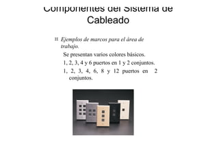 Componentes del Sistema de
Cableado
Ejemplos de marcos para el área de
trabajo.
Se presentan varios colores básicos.
1, 2, 3, 4 y 6 puertos en 1 y 2 conjuntos.
1, 2, 3, 4, 6, 8 y 12 puertos en 2
conjuntos.
 