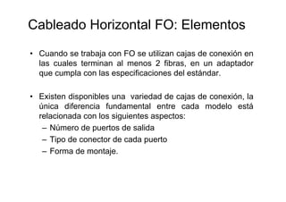 Cableado Horizontal FO: Elementos
• Cuando se trabaja con FO se utilizan cajas de conexión en
las cuales terminan al menos 2 fibras, en un adaptador
que cumpla con las especificaciones del estándar.
• Existen disponibles una variedad de cajas de conexión, la
única diferencia fundamental entre cada modelo está
relacionada con los siguientes aspectos:
– Número de puertos de salida
– Tipo de conector de cada puerto
– Forma de montaje.
 
