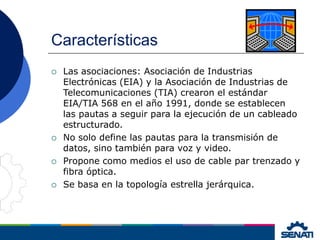 Características
 Las asociaciones: Asociación de Industrias
Electrónicas (EIA) y la Asociación de Industrias de
Telecomunicaciones (TIA) crearon el estándar
EIA/TIA 568 en el año 1991, donde se establecen
las pautas a seguir para la ejecución de un cableado
estructurado.
 No solo define las pautas para la transmisión de
datos, sino también para voz y video.
 Propone como medios el uso de cable par trenzado y
fibra óptica.
 Se basa en la topología estrella jerárquica.
 