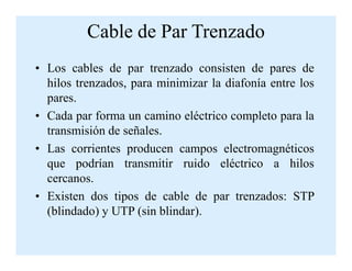 Cable de Par Trenzado
• Los cables de par trenzado consisten de pares de
hilos trenzados, para minimizar la diafonía entre los
pares.
• Cada par forma un camino eléctrico completo para la
transmisión de señales.transmisión de señales.
• Las corrientes producen campos electromagnéticos
que podrían transmitir ruido eléctrico a hilos
cercanos.
• Existen dos tipos de cable de par trenzados: STP
(blindado) y UTP (sin blindar).
 