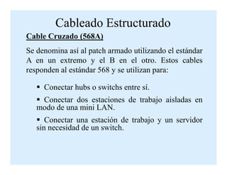 Cableado Estructurado
Cable Cruzado (568A)
Se denomina así al patch armado utilizando el estándar
A en un extremo y el B en el otro. Estos cables
responden al estándar 568 y se utilizan para:
Conectar hubs o switchs entre sí.Conectar hubs o switchs entre sí.
Conectar dos estaciones de trabajo aisladas en
modo de una mini LAN.
Conectar una estación de trabajo y un servidor
sin necesidad de un switch.
 