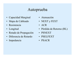 Autoprueba
• Capacidad Marginal
• Mapa de Cableado
• Resistencia
• Longitud
• Atenuación
• NEXT y FEXT
• ACR
• Pérdida de Retorno (RL)• Longitud
• Retado de Propagación
• Diferencia de Retardo
• Impedancia
• Pérdida de Retorno (RL)
• PSNEXT
• PSELFEXT
• PSACR
 