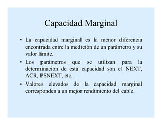 Capacidad Marginal
• La capacidad marginal es la menor diferencia
encontrada entre la medición de un parámetro y su
valor límite.
• Los parámetros que se utilizan para la• Los parámetros que se utilizan para la
determinación de está capacidad son el NEXT,
ACR, PSNEXT, etc..
• Valores elevados de la capacidad marginal
corresponden a un mejor rendimiento del cable.
 