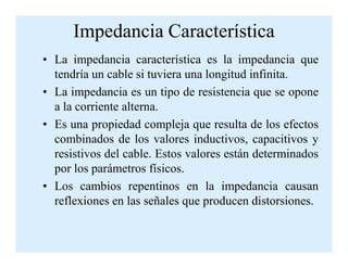 Impedancia Característica
• La impedancia característica es la impedancia que
tendría un cable si tuviera una longitud infinita.
• La impedancia es un tipo de resistencia que se opone
a la corriente alterna.
• Es una propiedad compleja que resulta de los efectos
combinados de los valores inductivos, capacitivos ycombinados de los valores inductivos, capacitivos y
resistivos del cable. Estos valores están determinados
por los parámetros físicos.
• Los cambios repentinos en la impedancia causan
reflexiones en las señales que producen distorsiones.
 