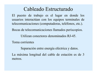 El puesto de trabajo es el lugar en donde los
usuarios interactúan con los equipos terminales de
telecomunicaciones (computadoras, teléfonos, etc.).
Bocas de telecomunicaciones llamados periscopios.
Utilizan conectores denominados RJ-45.
Cableado Estructurado
Utilizan conectores denominados RJ-45.
Toma corrientes
Separación entre energía eléctrica y datos.
La máxima longitud del cable de estación es de 3
metros.
 
