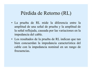 Pérdida de Retorno (RL)
• La prueba de RL mide la diferencia entre la
amplitud de una señal de prueba y la amplitud de
la señal reflejada, causada por las variaciones en la
impedancia del cable.impedancia del cable.
• Los resultados de la prueba de RL indican que tan
bien concuerdan la impedancia característica del
cable con la impedancia nominal en un rango de
frecuencias.
 