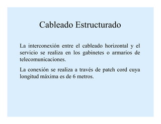 La interconexión entre el cableado horizontal y el
servicio se realiza en los gabinetes o armarios de
telecomunicaciones.
Cableado Estructurado
telecomunicaciones.
La conexión se realiza a través de patch cord cuya
longitud máxima es de 6 metros.
 