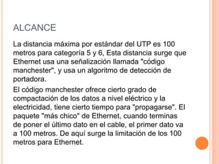 ALCANCE
La distancia máxima por estándar del UTP es 100
metros para categoría 5 y 6, Esta distancia surge que
Ethernet usa una señalización llamada "código
manchester", y usa un algoritmo de detección de
portadora.
El código manchester ofrece cierto grado de
compactación de los datos a nivel eléctrico y la
electricidad, tiene cierto tiempo para "propagarse". El
paquete "más chico" de Ethernet, cuando terminas
de poner el último dato en el cable, el primer dato va
a 100 metros. De aquí surge la limitación de los 100
metros para Ethernet.
 