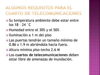  Su temperatura ambiente debe estar entre
los 18 – 24 °C
 Humedad entre el 30% y el 50%
 Iluminación a 1 m del piso
 Las puertas tendrán un tamaño mínimo de
0.86 x 1.9 m abriéndola hacia fuera.
 Altura mínima piso-techo 2.6 M
 Los cuartos de telecomunicaciones deben
estar libre de amenazas de inundación.
 