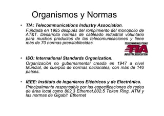 Organismos y Normas
• TIA: Telecommunications Industry Association.
Fundada en 1985 después del rompimiento del monopolio de
AT&T. Desarrolla normas de cableado industrial voluntario
para muchos productos de las telecomunicaciones y tiene
más de 70 normas preestablecidas.
• ISO: International Standards Organization.
Organización no gubernamental creada en 1947 a nivel
Mundial, de cuerpos de normas nacionales, con más de 140
países.
• IEEE: Instituto de Ingenieros Eléctricos y de Electrónica.
Principalmente responsable por las especificaciones de redes
de área local como 802.3 Ethernet,802.5 Token Ring, ATM y
las normas de Gigabit Ethernet
 