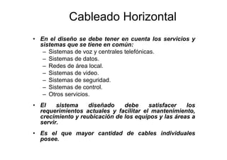 Cableado Horizontal
• En el diseño se debe tener en cuenta los servicios y
sistemas que se tiene en común:
– Sistemas de voz y centrales telefónicas.
– Sistemas de datos.
– Redes de área local.
– Sistemas de video.
– Sistemas de seguridad.
– Sistemas de control.
– Otros servicios.
• El sistema diseñado debe satisfacer los
requerimientos actuales y facilitar el mantenimiento,
crecimiento y reubicación de los equipos y las áreas a
servir.
• Es el que mayor cantidad de cables individuales
posee.
 