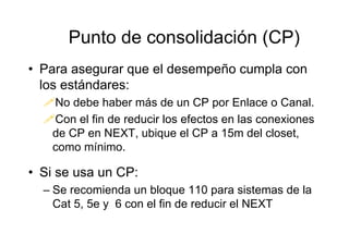 • Para asegurar que el desempeño cumpla con
los estándares:
No debe haber más de un CP por Enlace o Canal.
Con el fin de reducir los efectos en las conexiones
de CP en NEXT, ubique el CP a 15m del closet,
como mínimo.
• Si se usa un CP:
– Se recomienda un bloque 110 para sistemas de la
Cat 5, 5e y 6 con el fin de reducir el NEXT
Punto de consolidación (CP)
 