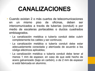 CANALIZACIONES
• Cuando existan 2 o más cuartos de telecomunicaciones
en un mismo piso de oficinas, deben ser
intercomunicados a través de tuberías (conduit) o por
medio de escaleras portacables o ductos cuadrados
embisagrados.
• La canalización metálica o tubería conduit debe cubrir
completamente los cables y ser continuos;
• La canalización metálica o tubería conduit debe estar
adecuadamente conectada y aterrizada de acuerdo a los
código eléctricos aplicables;
• La canalización metálica o tubería conduit debe tener al
menos 1 mm de espesor, en caso de que esté hecho de
acero galvanizado (bajo en carbón), o de 2 mm de espesor
si está fabricada en aluminio.
 