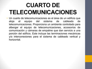 CUARTO DE
TELECOMUNICACIONES
• Un cuarto de telecomunicaciones es el área de un edificio que
aloja el equipo del sistema de cableado de
telecomunicaciones. Proporciona un ambiente controlado para
albergar el equipo de telecomunicaciones, accesorios de
comunicación y cámaras de empalme que dan servicio a una
porción del edificio. Este incluye las terminaciones mecánicas
y/o interconexiones para el sistema de cableado vertical y
horizontal.
 