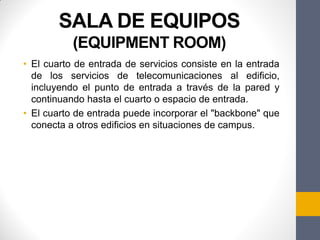 SALA DE EQUIPOS
(EQUIPMENT ROOM)
• El cuarto de entrada de servicios consiste en la entrada
de los servicios de telecomunicaciones al edificio,
incluyendo el punto de entrada a través de la pared y
continuando hasta el cuarto o espacio de entrada.
• El cuarto de entrada puede incorporar el "backbone" que
conecta a otros edificios en situaciones de campus.
 