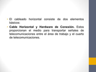 • El cableado horizontal consiste de dos elementos
básicos:
• Cable Horizontal y Hardware de Conexión. Estos
proporcionan el medio para transportar señales de
telecomunicaciones entre el área de trabajo y el cuarto
de telecomunicaciones.
 