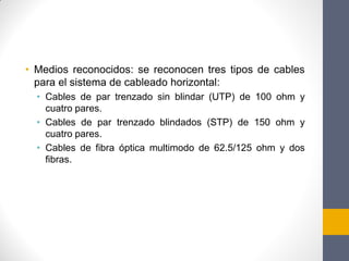 • Medios reconocidos: se reconocen tres tipos de cables
para el sistema de cableado horizontal:
• Cables de par trenzado sin blindar (UTP) de 100 ohm y
cuatro pares.
• Cables de par trenzado blindados (STP) de 150 ohm y
cuatro pares.
• Cables de fibra óptica multimodo de 62.5/125 ohm y dos
fibras.
 