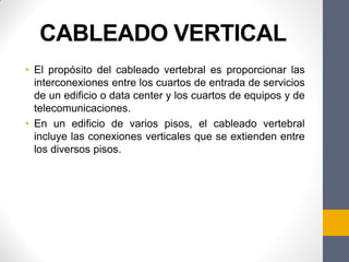CABLEADO VERTICAL
• El propósito del cableado vertebral es proporcionar las
interconexiones entre los cuartos de entrada de servicios
de un edificio o data center y los cuartos de equipos y de
telecomunicaciones.
• En un edificio de varios pisos, el cableado vertebral
incluye las conexiones verticales que se extienden entre
los diversos pisos.
 