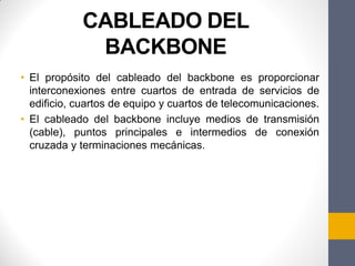 CABLEADO DEL
BACKBONE
• El propósito del cableado del backbone es proporcionar
interconexiones entre cuartos de entrada de servicios de
edificio, cuartos de equipo y cuartos de telecomunicaciones.
• El cableado del backbone incluye medios de transmisión
(cable), puntos principales e intermedios de conexión
cruzada y terminaciones mecánicas.
 